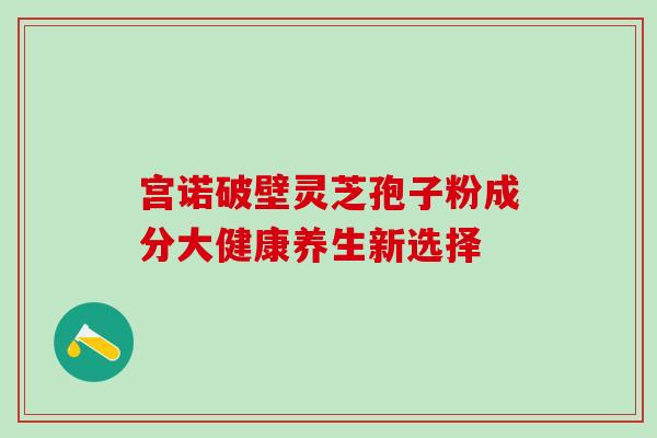 宫诺破壁灵芝孢子粉成分大健康养生新选择-第1张图片-灵芝之家 宫诺破壁灵芝孢子粉成分大健康养生新选择-第1张图片-灵芝之家