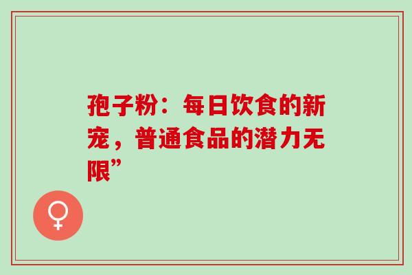 孢子粉:每日饮食的新宠,普通食品的潜力无限”-第1张图片-灵芝之家 孢子粉:每日饮食的新宠,普通食品的潜力无限”-第1张图片-灵芝之家