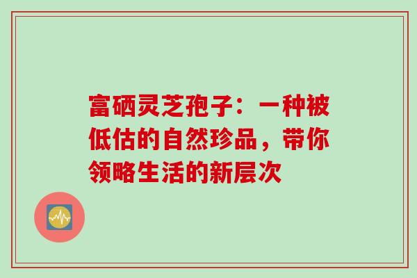 富硒灵芝孢子:一种被低估的自然珍品,带你领略生活的新层次-第1张图片-灵芝之家 富硒灵芝孢子:一种被低估的自然珍品,带你领略生活的新层次-第1张图片-灵芝之家