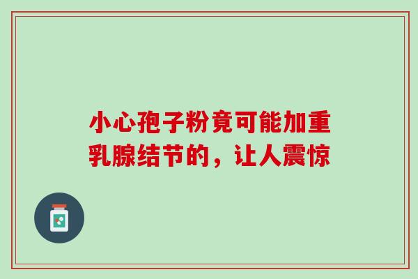 小心孢子粉竟可能加重乳腺结节的,让人震惊-第1张图片-灵芝之家 小心孢子粉竟可能加重乳腺结节的,让人震惊-第1张图片-灵芝之家