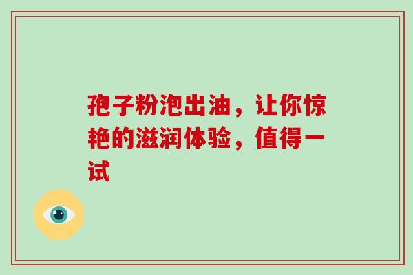 孢子粉泡出油,让你惊艳的滋润体验,值得一试-第1张图片-灵芝之家 孢子粉泡出油,让你惊艳的滋润体验,值得一试-第1张图片-灵芝之家