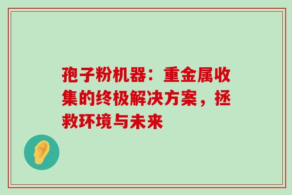 孢子粉机器:重金属收集的终极解决方案,拯救环境与未来-第1张图片-灵芝之家 孢子粉机器:重金属收集的终极解决方案,拯救环境与未来-第1张图片-灵芝之家