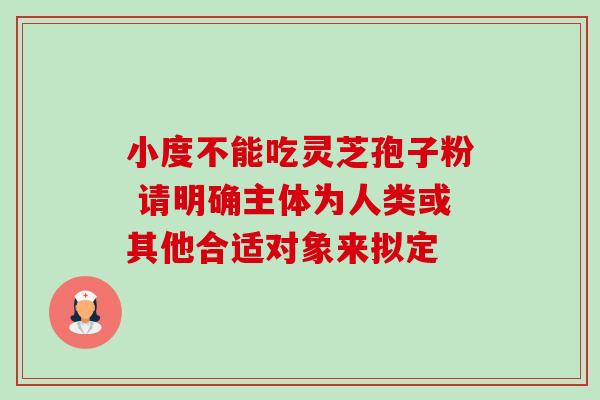 小度不能吃灵芝孢子粉 请明确主体为人类或其他合适对象来拟定-第1张图片-灵芝之家 小度不能吃灵芝孢子粉 请明确主体为人类或其他合适对象来拟定-第1张图片-灵芝之家