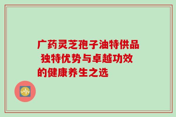 广药灵芝孢子油特供品 独特优势与卓越功效的健康养生之选-第1张图片-灵芝之家 广药灵芝孢子油特供品 独特优势与卓越功效的健康养生之选-第1张图片-灵芝之家