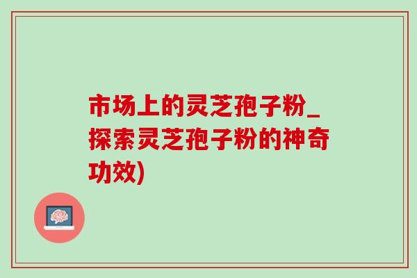 市场上的灵芝孢子粉_探索灵芝孢子粉的神奇功效)-第1张图片-灵芝之家 市场上的灵芝孢子粉_探索灵芝孢子粉的神奇功效)-第1张图片-灵芝之家