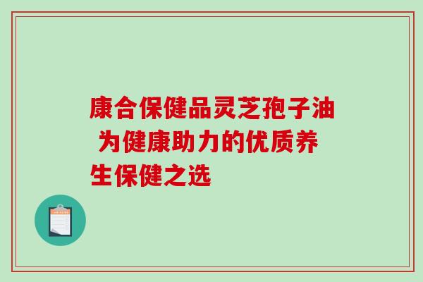 康合保健品灵芝孢子油 为健康助力的优质养生保健之选-第1张图片-灵芝之家 康合保健品灵芝孢子油 为健康助力的优质养生保健之选-第1张图片-灵芝之家