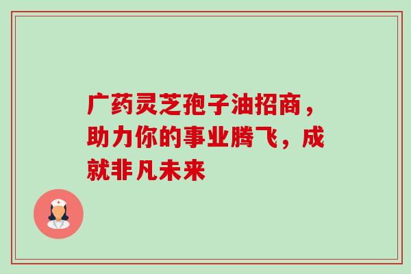 广药灵芝孢子油招商,助力你的事业腾飞,成就非凡未来-第1张图片-灵芝之家 广药灵芝孢子油招商,助力你的事业腾飞,成就非凡未来-第1张图片-灵芝之家