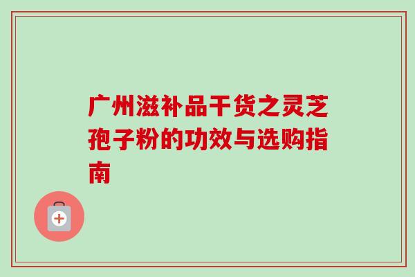 广州滋补品干货之灵芝孢子粉的功效与选购指南-第1张图片-灵芝之家 广州滋补品干货之灵芝孢子粉的功效与选购指南-第1张图片-灵芝之家