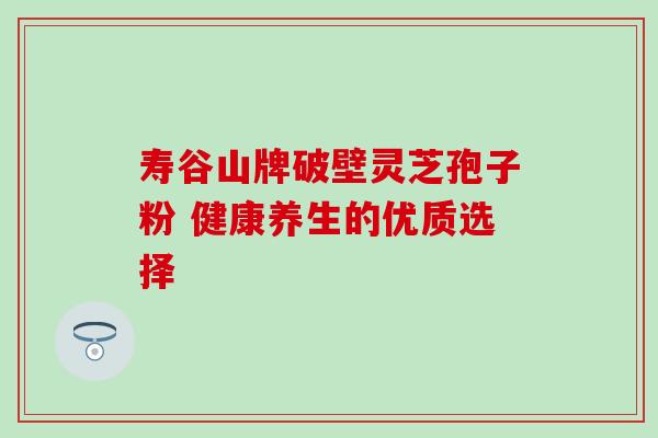 寿谷山牌破壁灵芝孢子粉 健康养生的优质选择-第1张图片-灵芝之家 寿谷山牌破壁灵芝孢子粉 健康养生的优质选择-第1张图片-灵芝之家