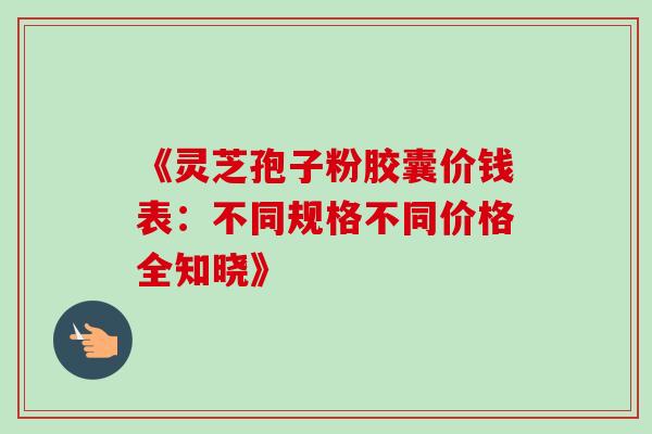 《灵芝孢子粉胶囊价钱表:不同规格不同价格全知晓》-第1张图片-灵芝之家 《灵芝孢子粉胶囊价钱表:不同规格不同价格全知晓》-第1张图片-灵芝之家