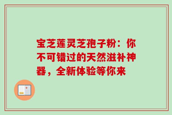宝芝莲灵芝孢子粉:你不可错过的天然滋补神器,全新体验等你来-第1张图片-灵芝之家 宝芝莲灵芝孢子粉:你不可错过的天然滋补神器,全新体验等你来-第1张图片-灵芝之家