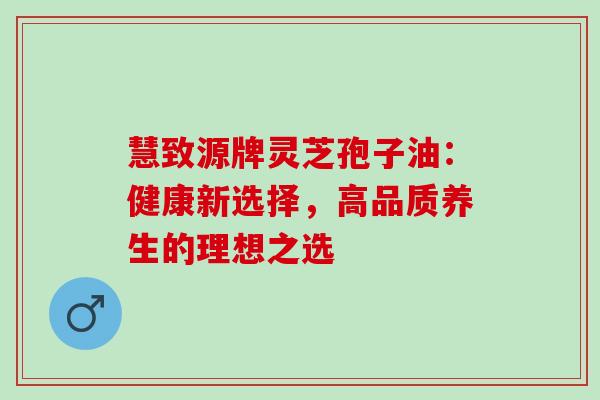 慧致源牌灵芝孢子油:健康新选择,高品质养生的理想之选-第1张图片-灵芝之家 慧致源牌灵芝孢子油:健康新选择,高品质养生的理想之选-第1张图片-灵芝之家
