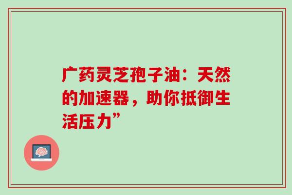 广药灵芝孢子油:天然的加速器,助你抵御生活压力”-第1张图片-灵芝之家 广药灵芝孢子油:天然的加速器,助你抵御生活压力”-第1张图片-灵芝之家