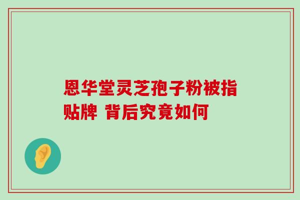 恩华堂灵芝孢子粉被指贴牌 背后究竟如何-第1张图片-灵芝之家 恩华堂灵芝孢子粉被指贴牌 背后究竟如何-第1张图片-灵芝之家