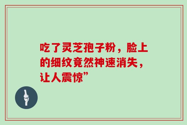 吃了灵芝孢子粉,脸上的细纹竟然神速消失,让人震惊”-第1张图片-灵芝之家 吃了灵芝孢子粉,脸上的细纹竟然神速消失,让人震惊”-第1张图片-灵芝之家