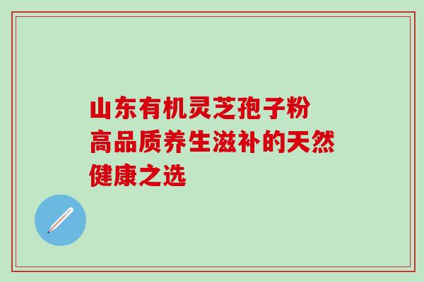 山东有机灵芝孢子粉 高品质养生滋补的天然健康之选-第1张图片-灵芝之家 山东有机灵芝孢子粉 高品质养生滋补的天然健康之选-第1张图片-灵芝之家