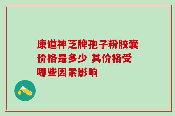 康道神芝牌孢子粉胶囊价格是多少 其价格受哪些因素影响-第1张图片-灵芝之家 康道神芝牌孢子粉胶囊价格是多少 其价格受哪些因素影响-第1张图片-灵芝之家