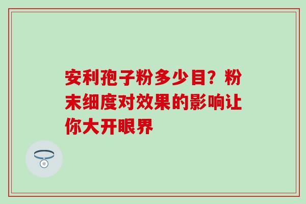 安利孢子粉多少目?粉末细度对效果的影响让你大开眼界-第1张图片-灵芝之家 安利孢子粉多少目?粉末细度对效果的影响让你大开眼界-第1张图片-灵芝之家
