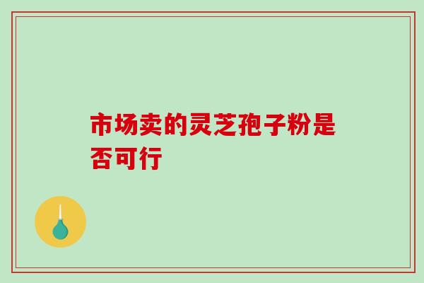 市场卖的灵芝孢子粉是否可行-第1张图片-灵芝之家 市场卖的灵芝孢子粉是否可行-第1张图片-灵芝之家