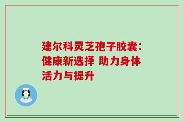 建尔科灵芝孢子胶囊:健康新选择 助力身体活力与提升-第1张图片-灵芝之家 建尔科灵芝孢子胶囊:健康新选择 助力身体活力与提升-第1张图片-灵芝之家