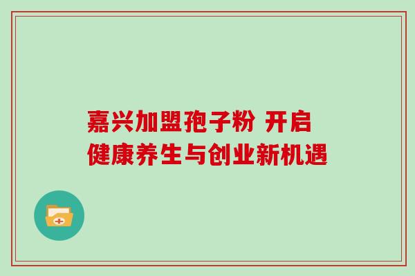 嘉兴加盟孢子粉 开启健康养生与创业新机遇-第1张图片-灵芝之家 嘉兴加盟孢子粉 开启健康养生与创业新机遇-第1张图片-灵芝之家