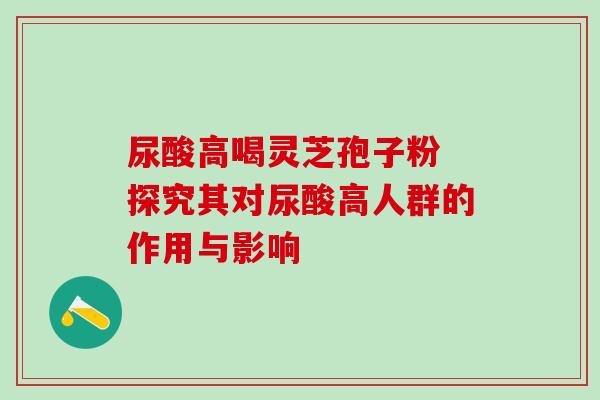 尿酸高喝灵芝孢子粉 探究其对尿酸高人群的作用与影响-第1张图片-灵芝之家 尿酸高喝灵芝孢子粉 探究其对尿酸高人群的作用与影响-第1张图片-灵芝之家