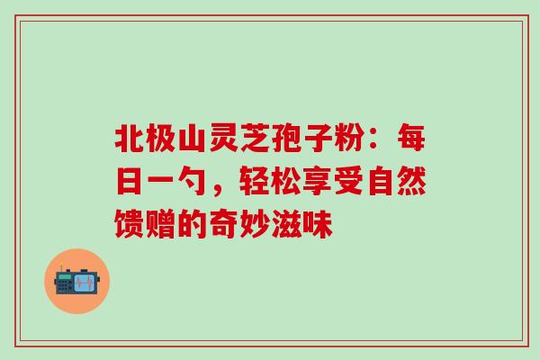 北极山灵芝孢子粉:每日一勺,轻松享受自然馈赠的奇妙滋味-第1张图片-灵芝之家 北极山灵芝孢子粉:每日一勺,轻松享受自然馈赠的奇妙滋味-第1张图片-灵芝之家