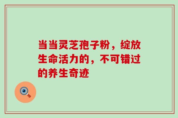 当当灵芝孢子粉,绽放生命活力的,不可错过的养生奇迹-第1张图片-灵芝之家 当当灵芝孢子粉,绽放生命活力的,不可错过的养生奇迹-第1张图片-灵芝之家