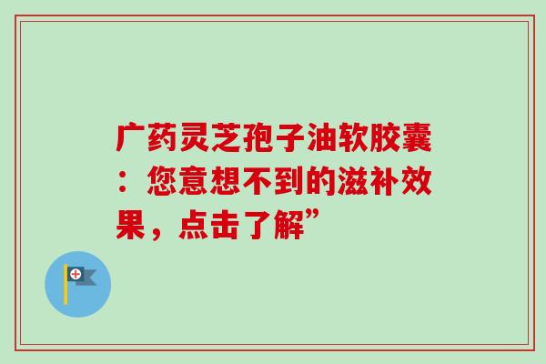 广药灵芝孢子油软胶囊:您意想不到的滋补效果,点击了解”-第1张图片-灵芝之家 广药灵芝孢子油软胶囊:您意想不到的滋补效果,点击了解”-第1张图片-灵芝之家