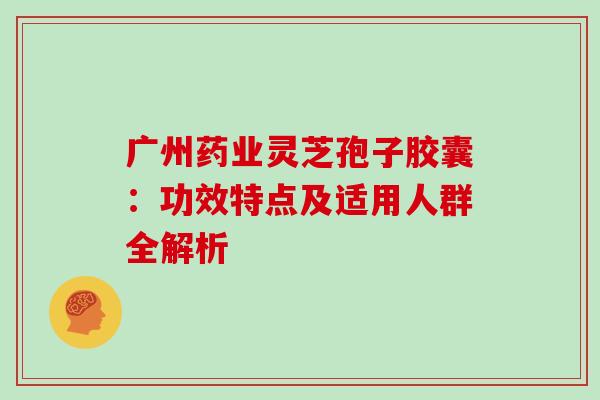 广州药业灵芝孢子胶囊:功效特点及适用人群全解析-第1张图片-灵芝之家 广州药业灵芝孢子胶囊:功效特点及适用人群全解析-第1张图片-灵芝之家