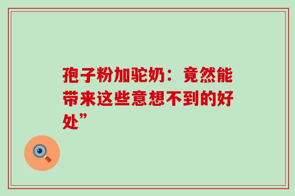 孢子粉加驼奶:竟然能带来这些意想不到的好处”-第1张图片-灵芝之家 孢子粉加驼奶:竟然能带来这些意想不到的好处”-第1张图片-灵芝之家