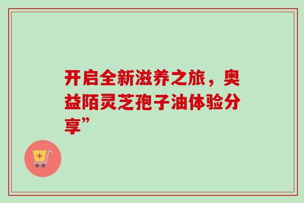 开启全新滋养之旅,奥益陌灵芝孢子油体验分享”-第1张图片-灵芝之家 开启全新滋养之旅,奥益陌灵芝孢子油体验分享”-第1张图片-灵芝之家