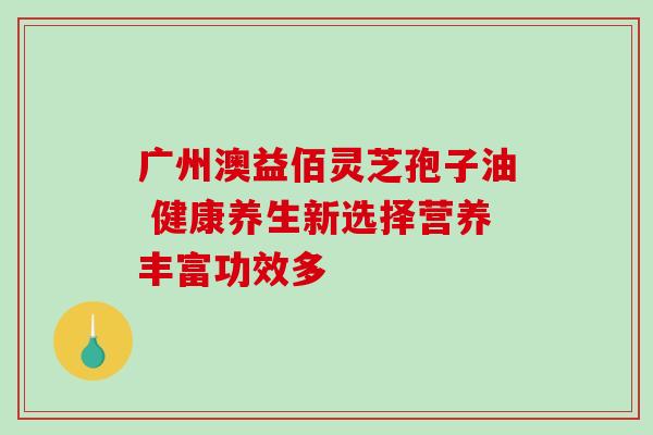 广州澳益佰灵芝孢子油 健康养生新选择营养丰富功效多-第1张图片-灵芝之家 广州澳益佰灵芝孢子油 健康养生新选择营养丰富功效多-第1张图片-灵芝之家
