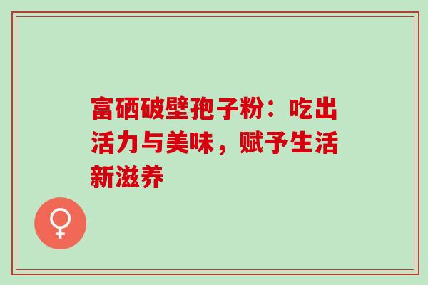 富硒破壁孢子粉:吃出活力与美味,赋予生活新滋养-第1张图片-灵芝之家 富硒破壁孢子粉:吃出活力与美味,赋予生活新滋养-第1张图片-灵芝之家