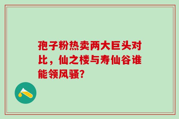 孢子粉热卖两大巨头对比,仙之楼与寿仙谷谁能领风骚?-第1张图片-灵芝之家 孢子粉热卖两大巨头对比,仙之楼与寿仙谷谁能领风骚?-第1张图片-灵芝之家