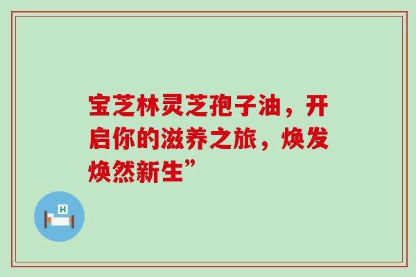 宝芝林灵芝孢子油,开启你的滋养之旅,焕发焕然新生”-第1张图片-灵芝之家 宝芝林灵芝孢子油,开启你的滋养之旅,焕发焕然新生”-第1张图片-灵芝之家