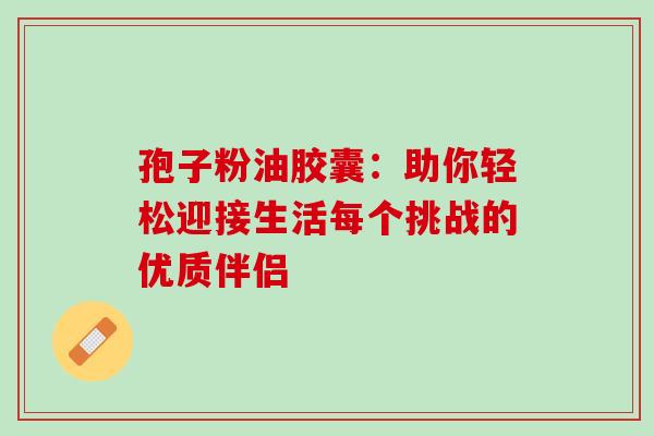 孢子粉油胶囊:助你轻松迎接生活每个挑战的优质伴侣-第1张图片-灵芝之家 孢子粉油胶囊:助你轻松迎接生活每个挑战的优质伴侣-第1张图片-灵芝之家