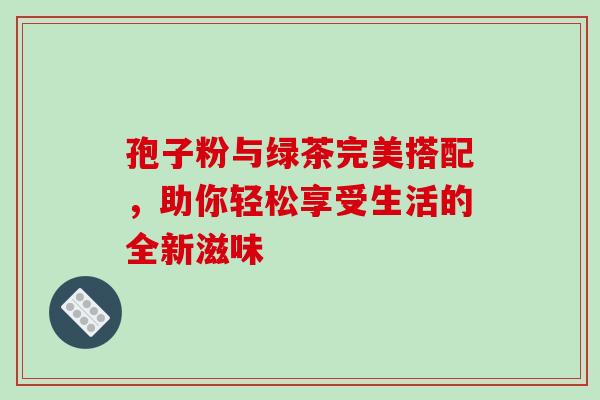 孢子粉与绿茶完美搭配,助你轻松享受生活的全新滋味-第1张图片-灵芝之家 孢子粉与绿茶完美搭配,助你轻松享受生活的全新滋味-第1张图片-灵芝之家