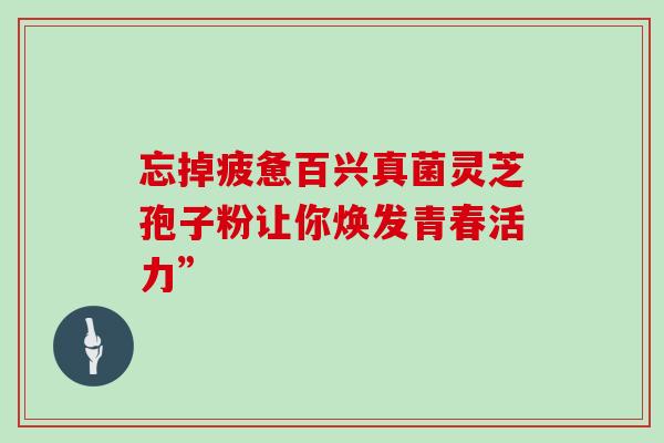 忘掉疲惫百兴真菌灵芝孢子粉让你焕发青春活力”-第1张图片-灵芝之家 忘掉疲惫百兴真菌灵芝孢子粉让你焕发青春活力”-第1张图片-灵芝之家