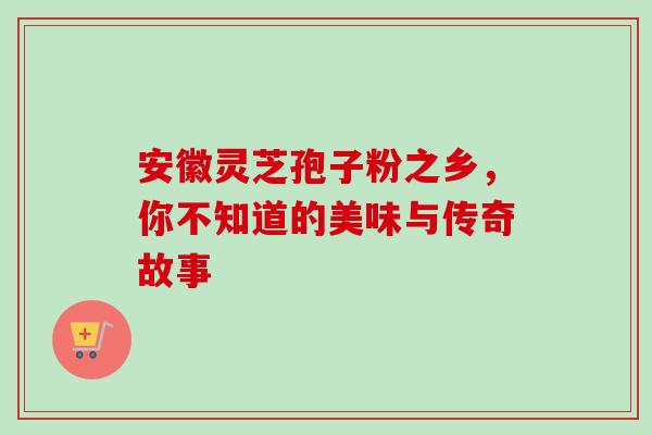 安徽灵芝孢子粉之乡,你不知道的美味与传奇故事-第1张图片-灵芝之家 安徽灵芝孢子粉之乡,你不知道的美味与传奇故事-第1张图片-灵芝之家