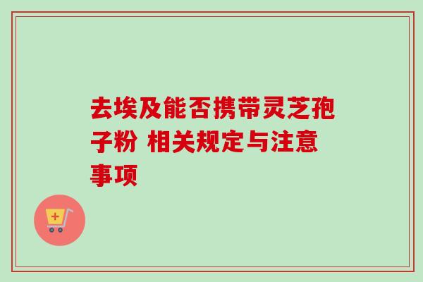 去埃及能否携带灵芝孢子粉 相关规定与注意事项-第1张图片-灵芝之家 去埃及能否携带灵芝孢子粉 相关规定与注意事项-第1张图片-灵芝之家