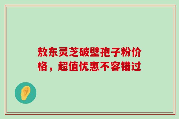 敖东灵芝破壁孢子粉价格,超值优惠不容错过-第1张图片-灵芝之家 敖东灵芝破壁孢子粉价格,超值优惠不容错过-第1张图片-灵芝之家
