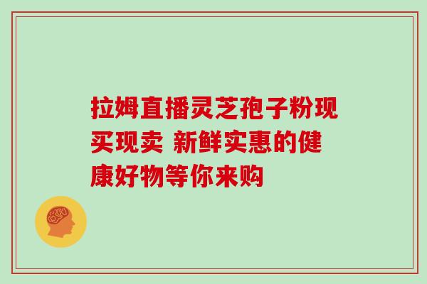 拉姆直播灵芝孢子粉现买现卖 新鲜实惠的健康好物等你来购-第1张图片-灵芝之家 拉姆直播灵芝孢子粉现买现卖 新鲜实惠的健康好物等你来购-第1张图片-灵芝之家