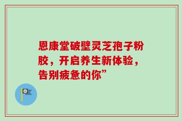 恩康堂破壁灵芝孢子粉胶,开启养生新体验,告别疲惫的你”-第1张图片-灵芝之家 恩康堂破壁灵芝孢子粉胶,开启养生新体验,告别疲惫的你”-第1张图片-灵芝之家