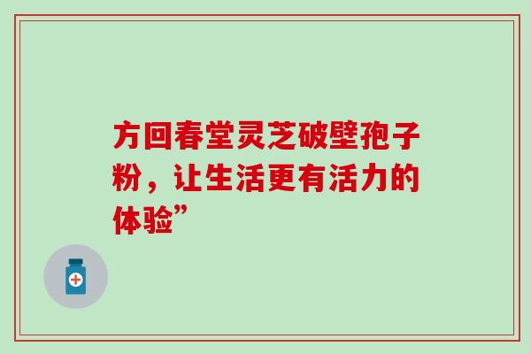 方回春堂灵芝破壁孢子粉,让生活更有活力的体验”-第1张图片-灵芝之家 方回春堂灵芝破壁孢子粉,让生活更有活力的体验”-第1张图片-灵芝之家