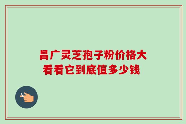 昌广灵芝孢子粉价格大 看看它到底值多少钱-第1张图片-灵芝之家