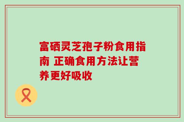 富硒灵芝孢子粉食用指南 正确食用方法让营养更好吸收-第1张图片-灵芝之家 富硒灵芝孢子粉食用指南 正确食用方法让营养更好吸收-第1张图片-灵芝之家