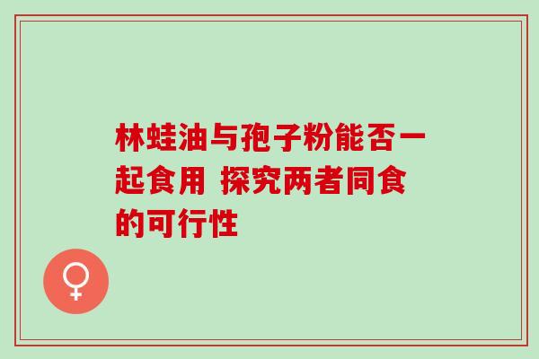 林蛙油与孢子粉能否一起食用 探究两者同食的可行性-第1张图片-灵芝之家 林蛙油与孢子粉能否一起食用 探究两者同食的可行性-第1张图片-灵芝之家