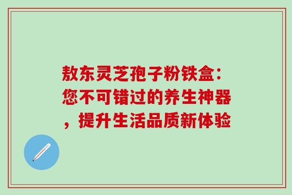 敖东灵芝孢子粉铁盒:您不可错过的养生神器,提升生活品质新体验-第1张图片-灵芝之家 敖东灵芝孢子粉铁盒:您不可错过的养生神器,提升生活品质新体验-第1张图片-灵芝之家