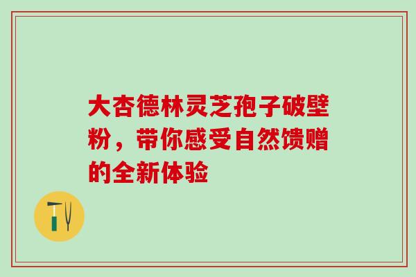 大杏德林灵芝孢子破壁粉,带你感受自然馈赠的全新体验-第1张图片-灵芝之家 大杏德林灵芝孢子破壁粉,带你感受自然馈赠的全新体验-第1张图片-灵芝之家